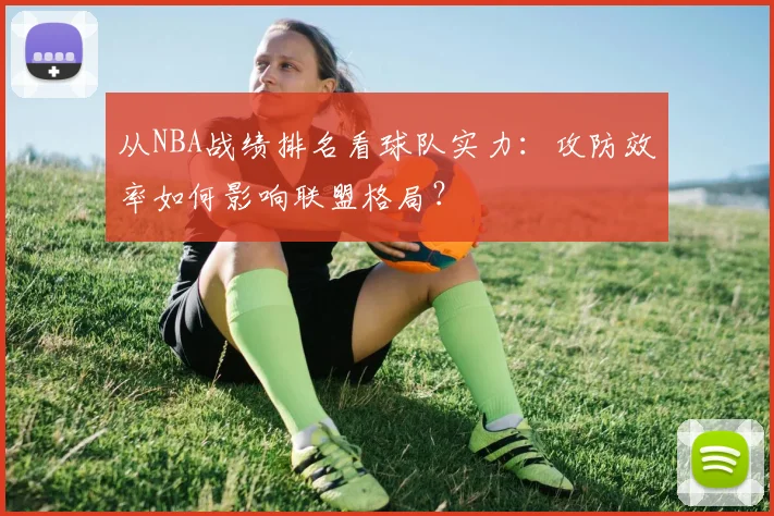 从NBA战绩排名看球队实力:攻防效率如何影响联盟格局?