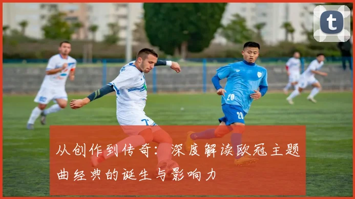 从创作到传奇:深度解读欧冠主题曲经典的诞生与影响力
