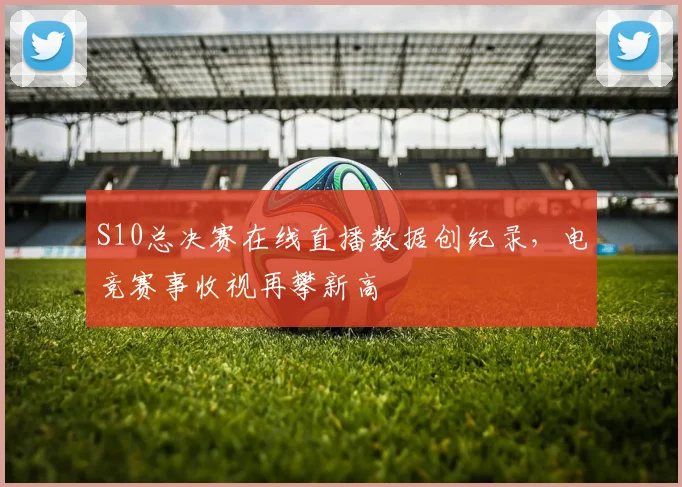 S10总决赛在线直播数据创纪录，电竞赛事收视再攀新高
